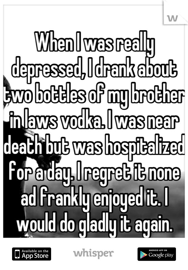 When I was really depressed, I drank about two bottles of my brother in laws vodka. I was near death but was hospitalized for a day. I regret it none ad frankly enjoyed it. I would do gladly it again.