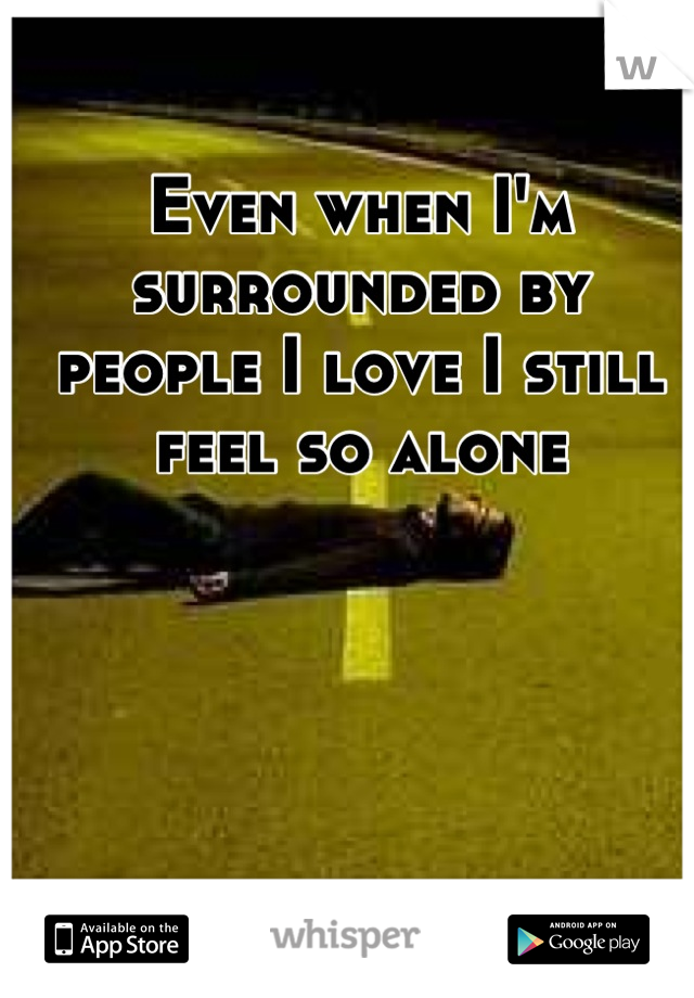 Even when I'm surrounded by people I love I still feel so alone