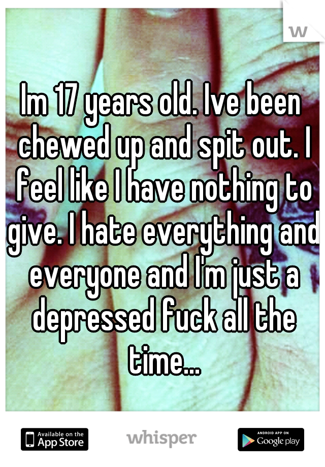 Im 17 years old. Ive been chewed up and spit out. I feel like I have nothing to give. I hate everything and everyone and I'm just a depressed fuck all the time...