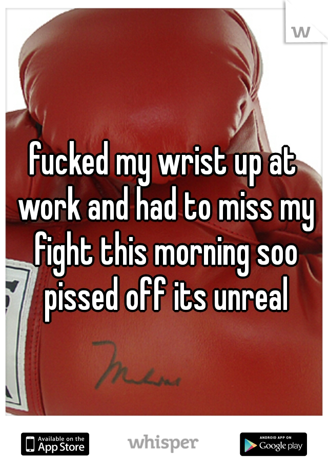 fucked my wrist up at work and had to miss my fight this morning soo pissed off its unreal