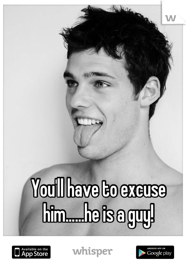 You'll have to excuse him......he is a guy!
