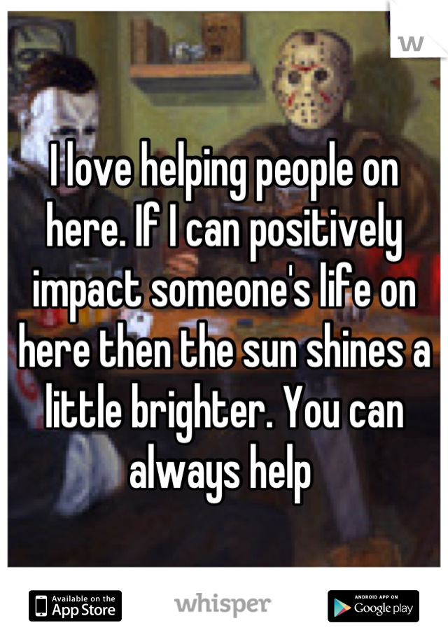 I love helping people on here. If I can positively impact someone's life on here then the sun shines a little brighter. You can always help 