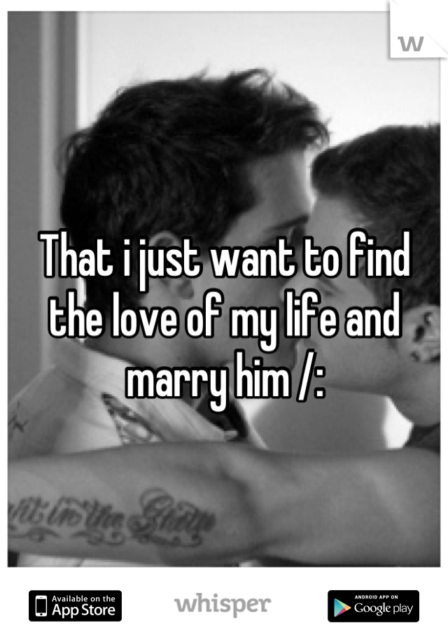 That i just want to find the love of my life and marry him /: