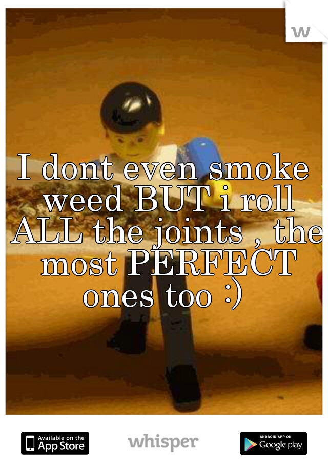 I dont even smoke weed BUT i roll ALL the joints , the most PERFECT ones too :) 
