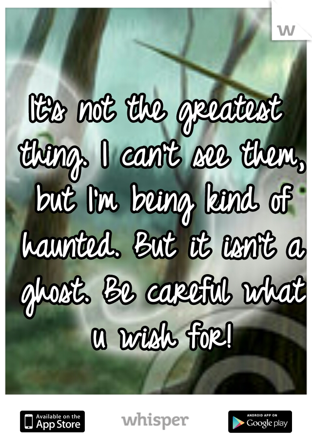 It's not the greatest thing. I can't see them, but I'm being kind of haunted. But it isn't a ghost. Be careful what u wish for!