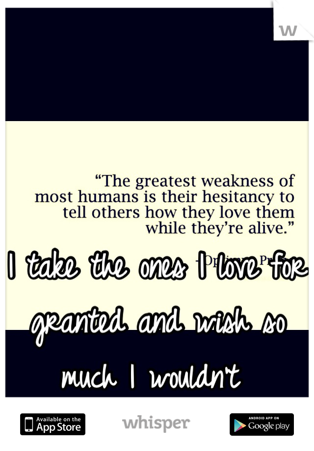I take the ones I love for granted and wish so much I wouldn't 