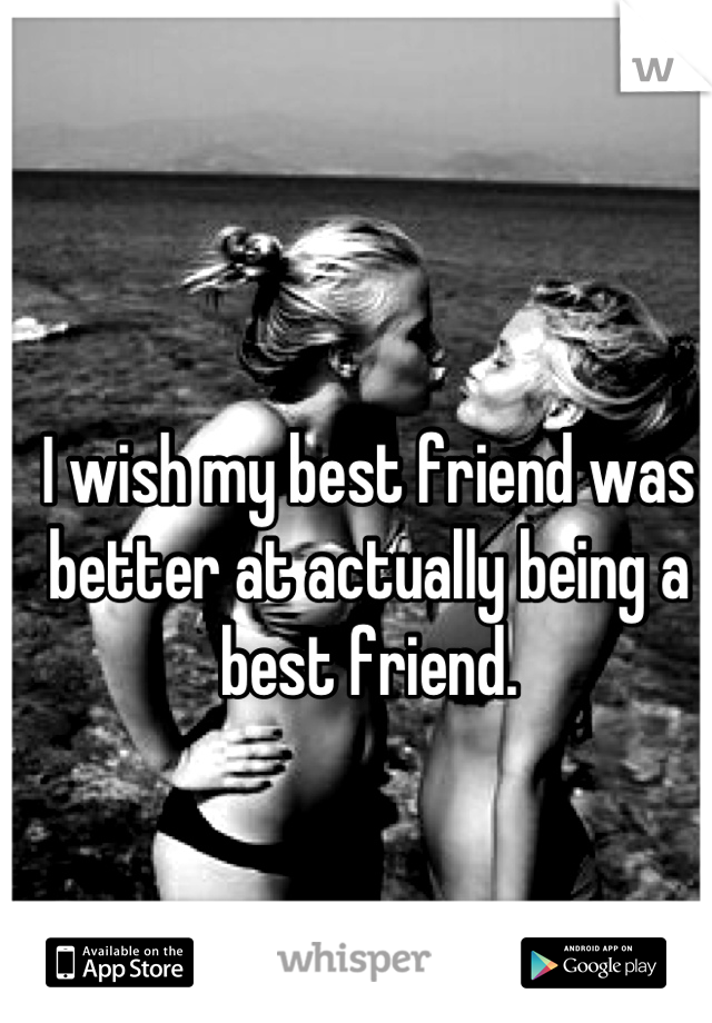 I wish my best friend was better at actually being a best friend.