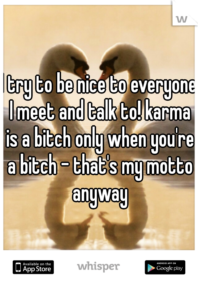 I try to be nice to everyone I meet and talk to! karma is a bitch only when you're a bitch - that's my motto anyway