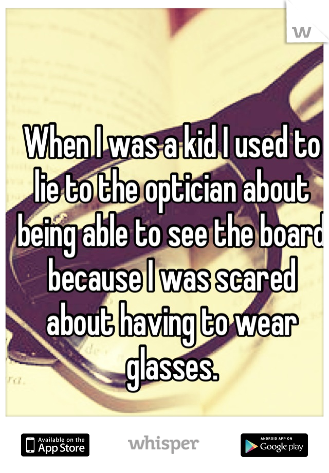 When I was a kid I used to lie to the optician about being able to see the board because I was scared about having to wear glasses.