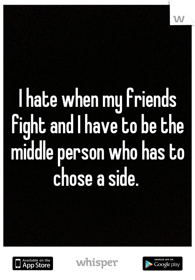 I hate when my friends fight and I have to be the middle person who has to chose a side. 