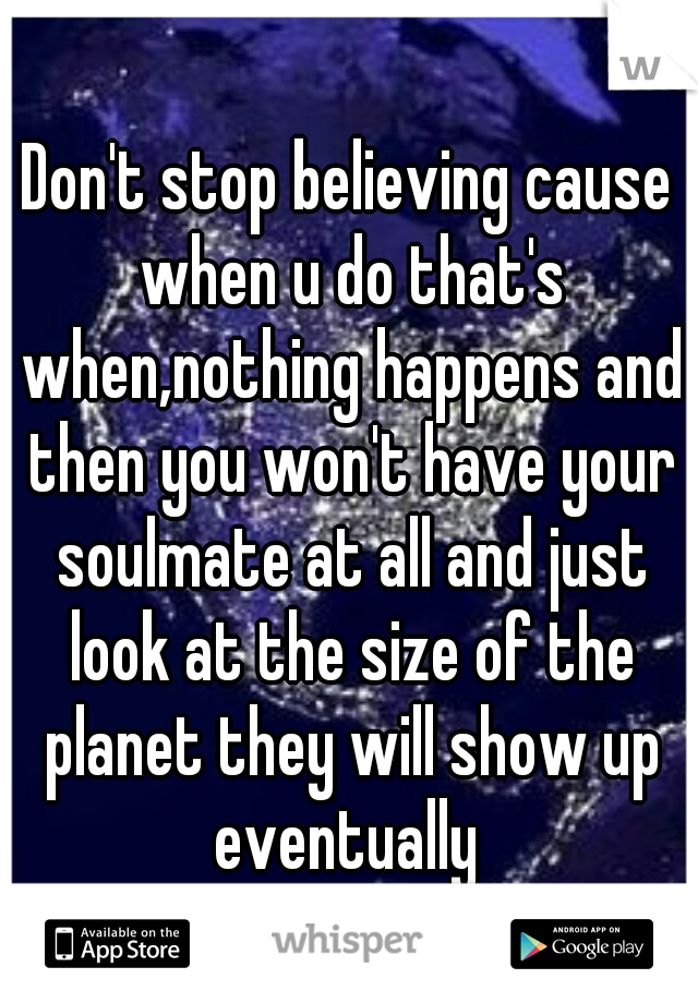 Don't stop believing cause when u do that's when,nothing happens and then you won't have your soulmate at all and just look at the size of the planet they will show up eventually 