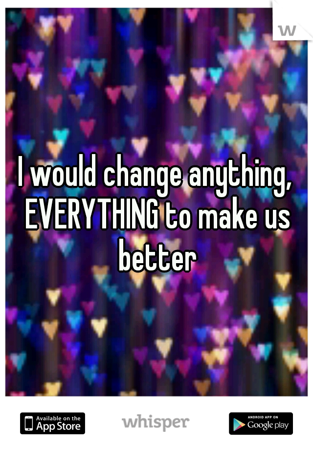 I would change anything, EVERYTHING to make us better