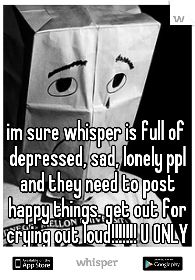 im sure whisper is full of depressed, sad, lonely ppl and they need to post happy things. get out for crying out loud!!!!!!! U ONLY LIVE ONCE (yolo) lol
