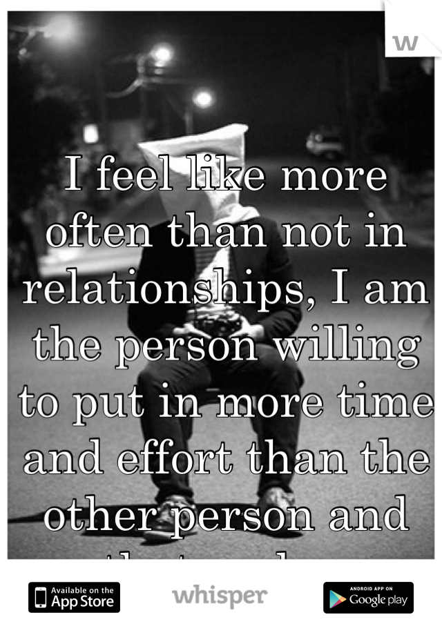 I feel like more often than not in relationships, I am the person willing to put in more time and effort than the other person and that sucks. 