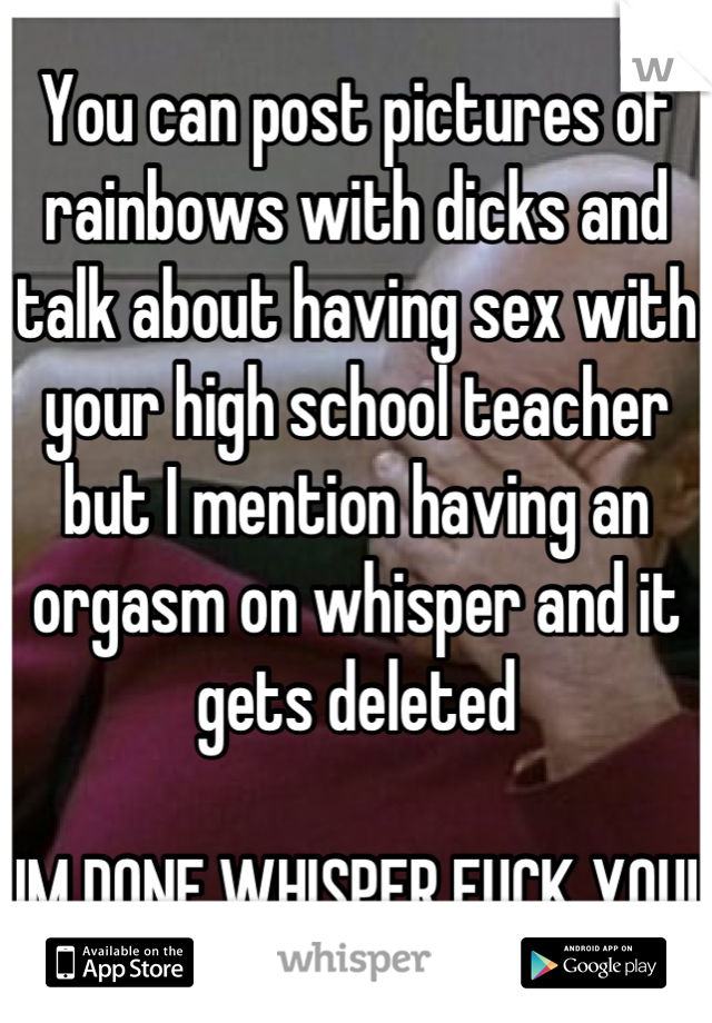 You can post pictures of rainbows with dicks and talk about having sex with your high school teacher but I mention having an orgasm on whisper and it gets deleted 

IM DONE WHISPER FUCK YOU!