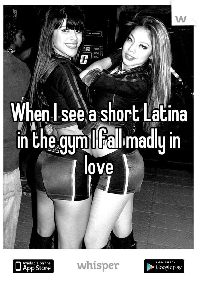 When I see a short Latina in the gym I fall madly in love