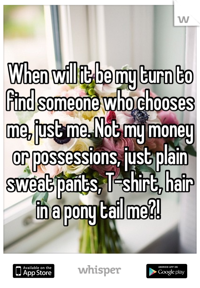 When will it be my turn to find someone who chooses me, just me. Not my money or possessions, just plain sweat pants, T-shirt, hair in a pony tail me?! 