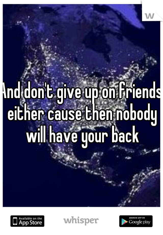 And don't give up on friends either cause then nobody will have your back