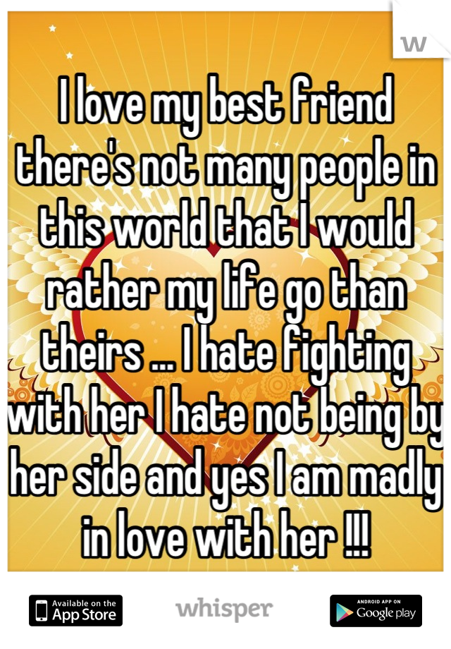 I love my best friend there's not many people in this world that I would rather my life go than theirs ... I hate fighting with her I hate not being by her side and yes I am madly in love with her !!!