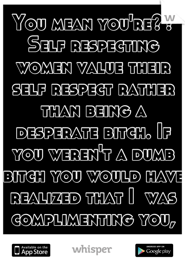 You mean you're?? Self respecting women value their self respect rather than being a desperate bitch. If you weren't a dumb bitch you would have realized that I  was complimenting you, bitch.