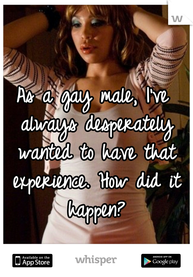As a gay male, I've always desperately wanted to have that experience. How did it happen?