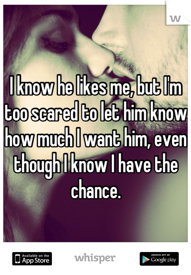 I know he likes me, but I'm too scared to let him know how much I want him, even though I know I have the chance.
