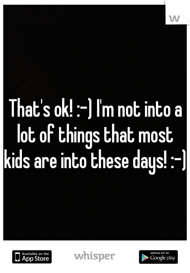 That's ok! :-) I'm not into a lot of things that most kids are into these days! :-)