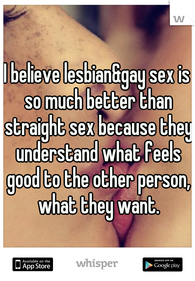 I believe lesbian&gay sex is so much better than straight sex because they understand what feels good to the other person, what they want.