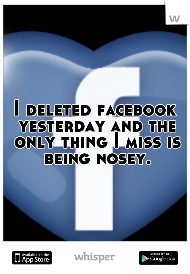 I deleted facebook yesterday and the only thing I miss is being nosey.