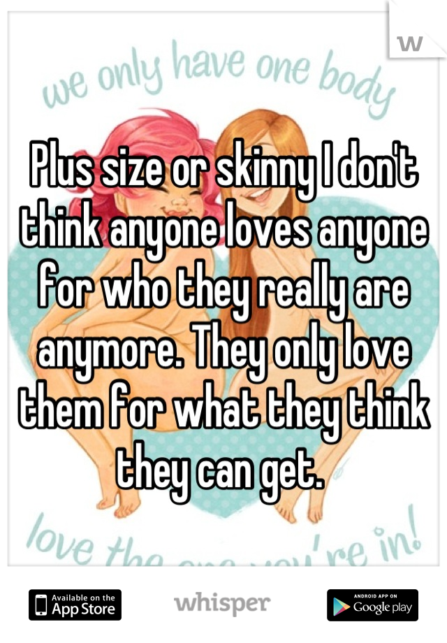 Plus size or skinny I don't think anyone loves anyone for who they really are anymore. They only love them for what they think they can get. 