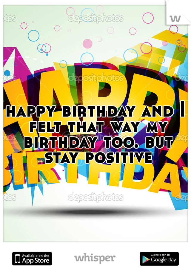 happy birthday and I felt that way my birthday too. but stay positive
