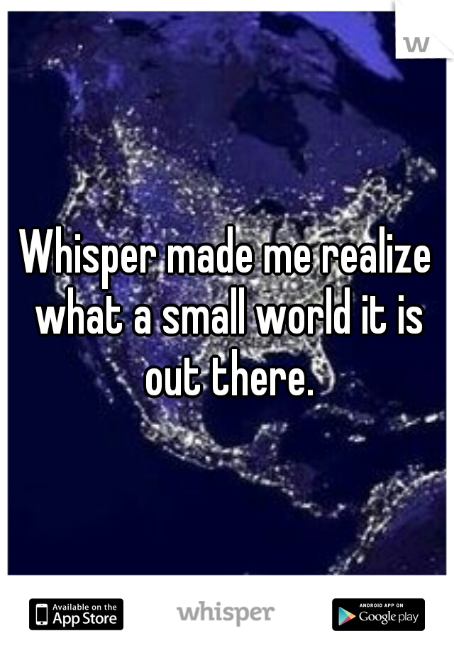 Whisper made me realize what a small world it is out there.