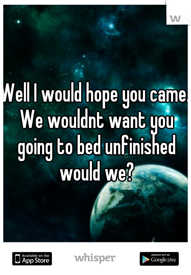 Well I would hope you came. We wouldnt want you going to bed unfinished would we?