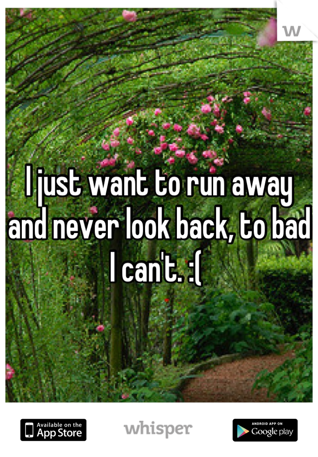 I just want to run away and never look back, to bad I can't. :( 