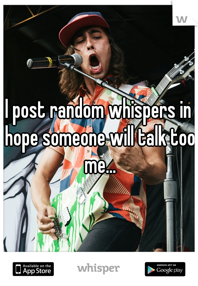 I post random whispers in hope someone will talk too me...