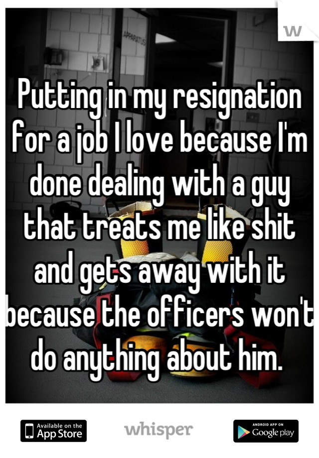 Putting in my resignation for a job I love because I'm done dealing with a guy that treats me like shit and gets away with it because the officers won't do anything about him. 