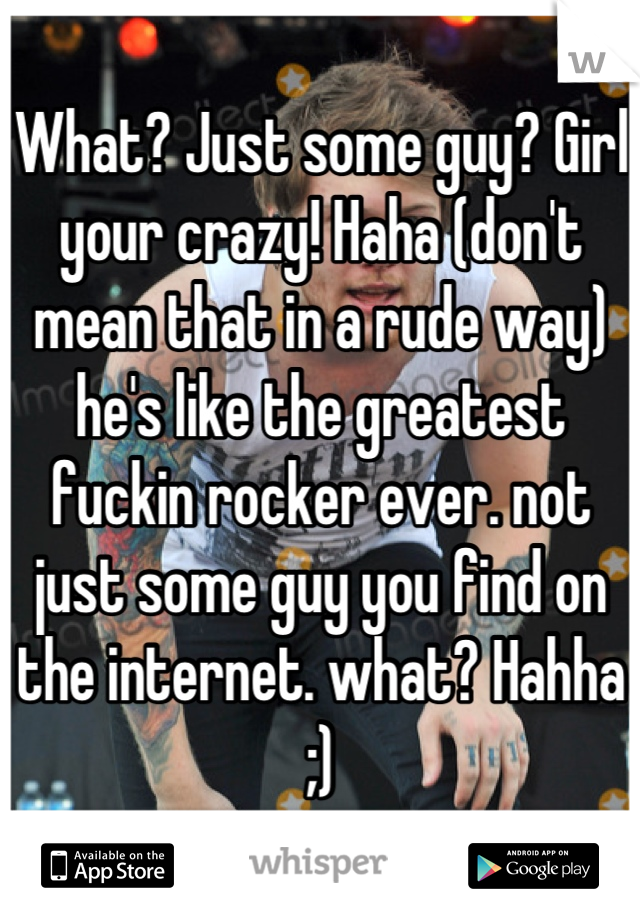 What? Just some guy? Girl your crazy! Haha (don't mean that in a rude way) he's like the greatest fuckin rocker ever. not just some guy you find on the internet. what? Hahha ;)