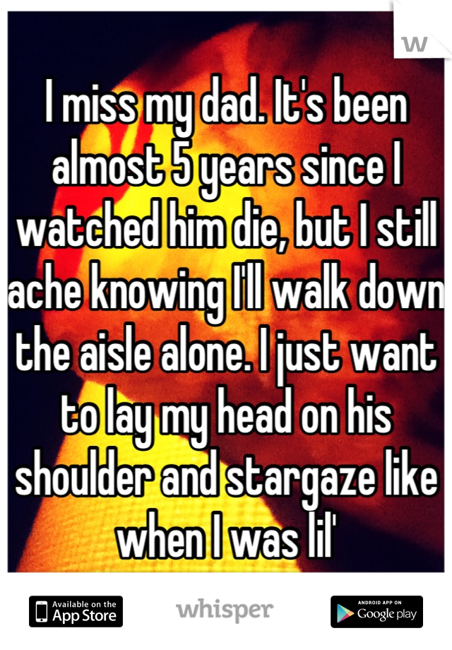 I miss my dad. It's been almost 5 years since I watched him die, but I still ache knowing I'll walk down the aisle alone. I just want to lay my head on his shoulder and stargaze like when I was lil'