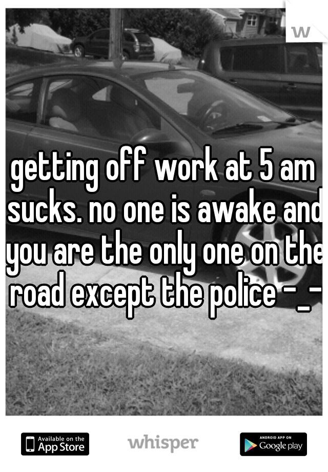 getting off work at 5 am sucks. no one is awake and you are the only one on the road except the police -_-