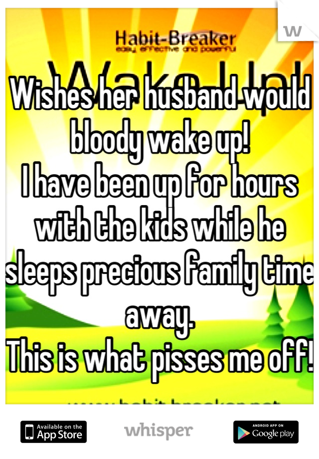 Wishes her husband would bloody wake up!
I have been up for hours with the kids while he sleeps precious family time away.
This is what pisses me off!