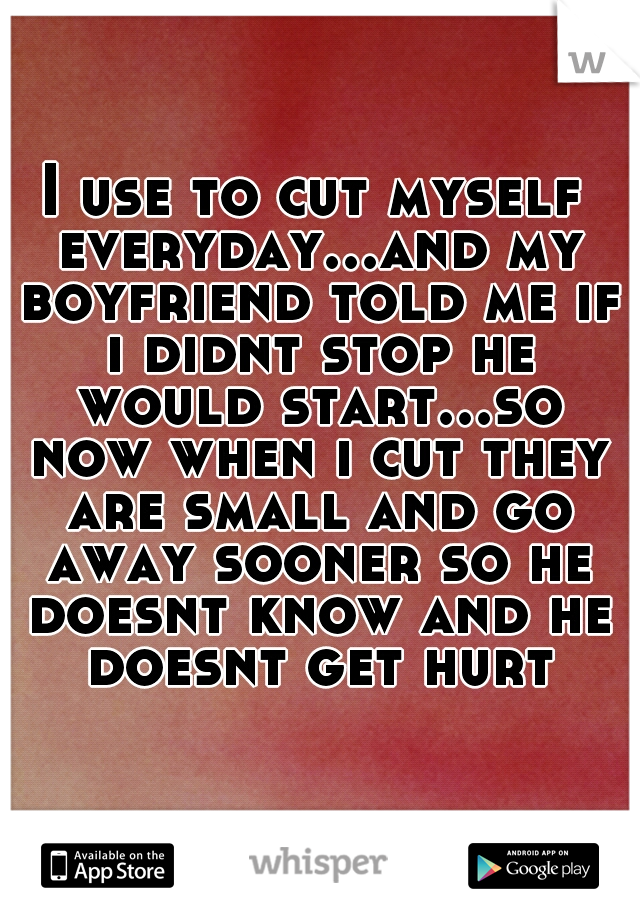 I use to cut myself everyday...and my boyfriend told me if i didnt stop he would start...so now when i cut they are small and go away sooner so he doesnt know and he doesnt get hurt