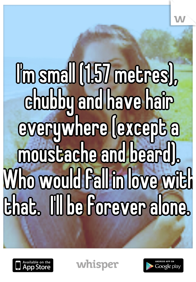 I'm small (1.57 metres), chubby and have hair everywhere (except a moustache and beard). Who would fall in love with that.
I'll be forever alone. 