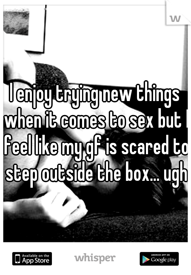 I enjoy trying new things when it comes to sex but I feel like my gf is scared to step outside the box... ugh