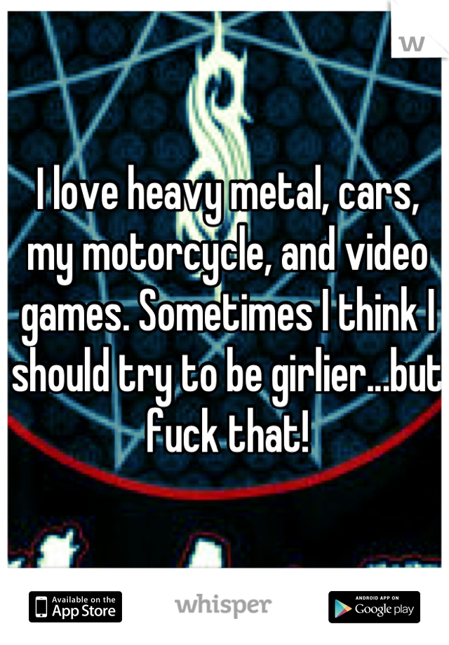 I love heavy metal, cars, my motorcycle, and video games. Sometimes I think I should try to be girlier...but fuck that!