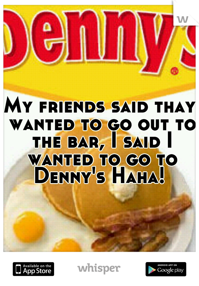 My friends said thay wanted to go out to the bar, I said I wanted to go to Denny's Haha! 