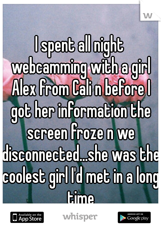 I spent all night webcamming with a girl Alex from Cali n before I got her information the screen froze n we disconnected...she was the coolest girl I'd met in a long time