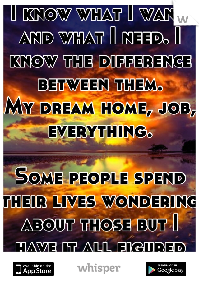 I know what I want, and what I need. I know the difference between them.
My dream home, job, everything.
 
Some people spend their lives wondering about those but I have it all figured out.