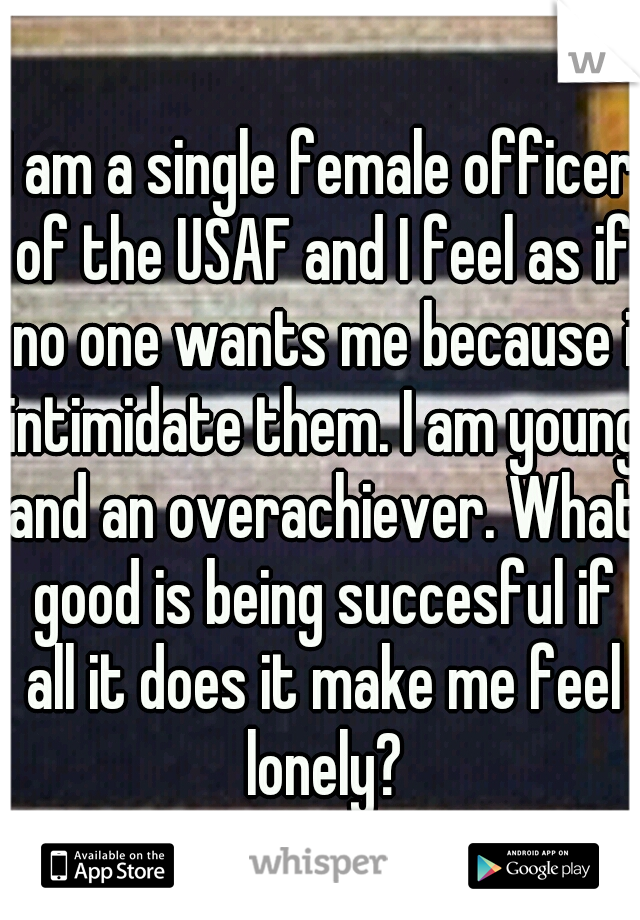 I am a single female officer of the USAF and I feel as if no one wants me because i intimidate them. I am young and an overachiever. What good is being succesful if all it does it make me feel lonely?