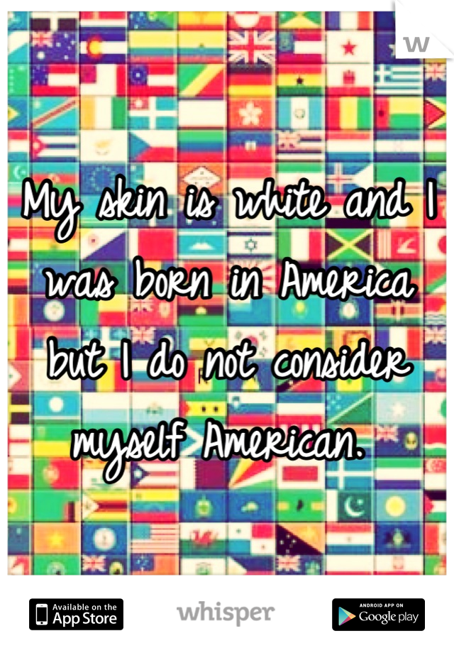 My skin is white and I was born in America but I do not consider myself American. 