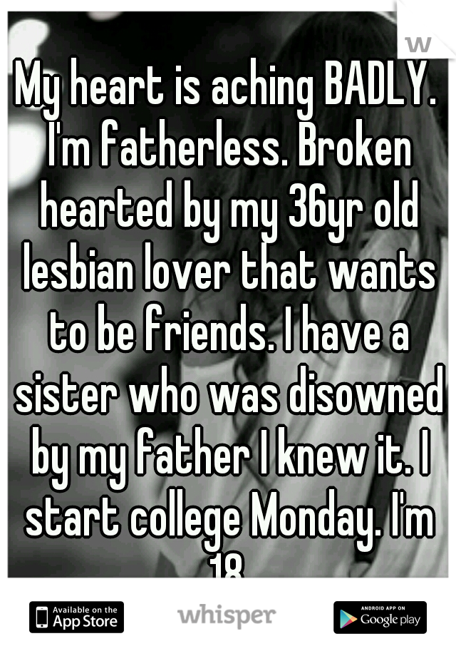 My heart is aching BADLY. I'm fatherless. Broken hearted by my 36yr old lesbian lover that wants to be friends. I have a sister who was disowned by my father I knew it. I start college Monday. I'm 18.